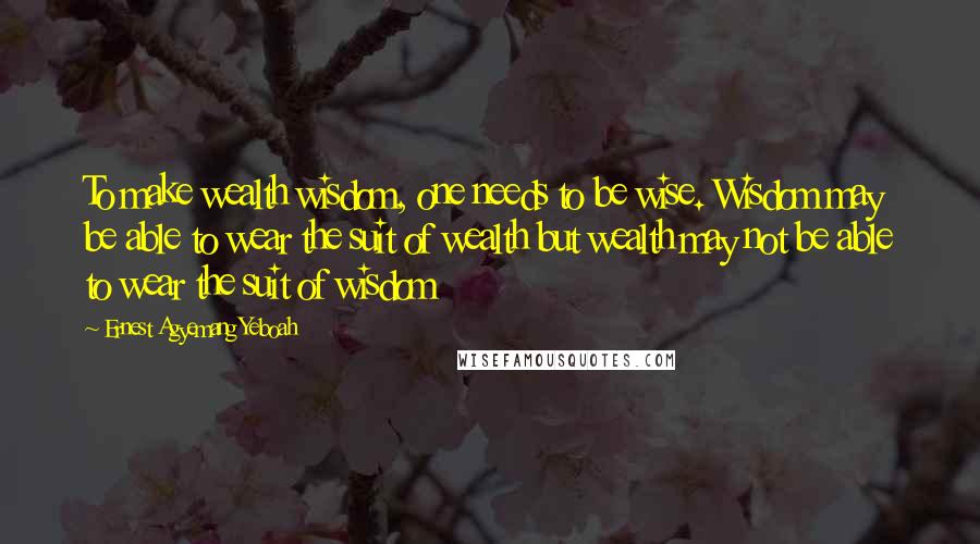 Ernest Agyemang Yeboah Quotes: To make wealth wisdom, one needs to be wise. Wisdom may be able to wear the suit of wealth but wealth may not be able to wear the suit of wisdom