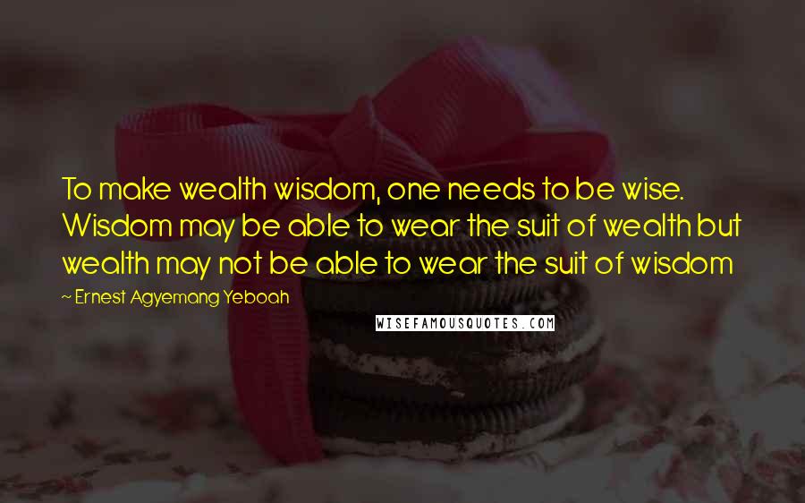 Ernest Agyemang Yeboah Quotes: To make wealth wisdom, one needs to be wise. Wisdom may be able to wear the suit of wealth but wealth may not be able to wear the suit of wisdom