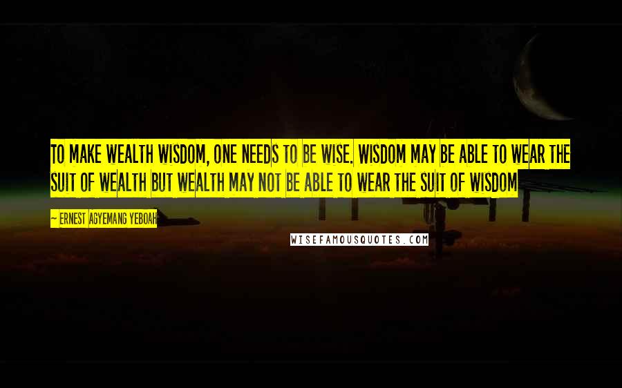 Ernest Agyemang Yeboah Quotes: To make wealth wisdom, one needs to be wise. Wisdom may be able to wear the suit of wealth but wealth may not be able to wear the suit of wisdom