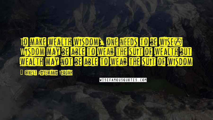 Ernest Agyemang Yeboah Quotes: To make wealth wisdom, one needs to be wise. Wisdom may be able to wear the suit of wealth but wealth may not be able to wear the suit of wisdom