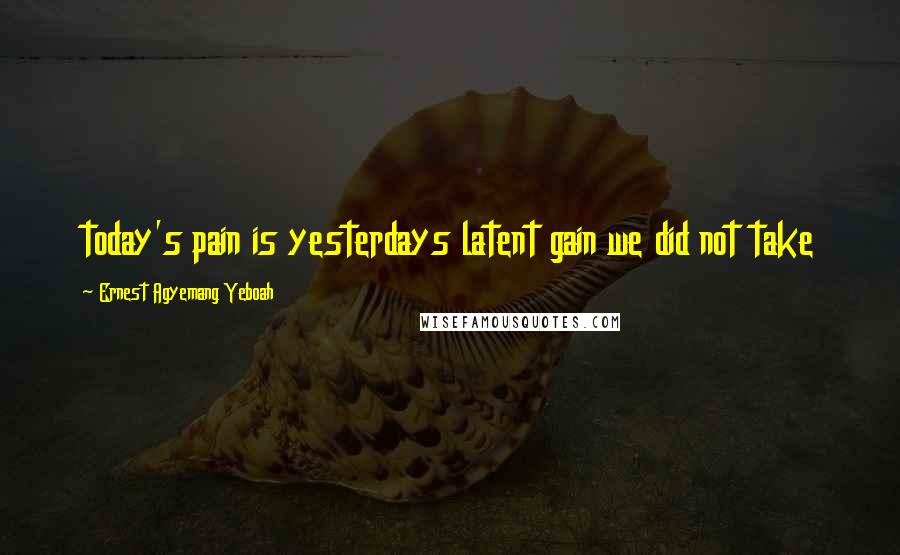 Ernest Agyemang Yeboah Quotes: today's pain is yesterdays latent gain we did not take