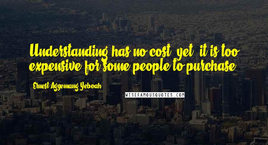 Ernest Agyemang Yeboah Quotes: Understanding has no cost, yet, it is too expensive for some people to purchase