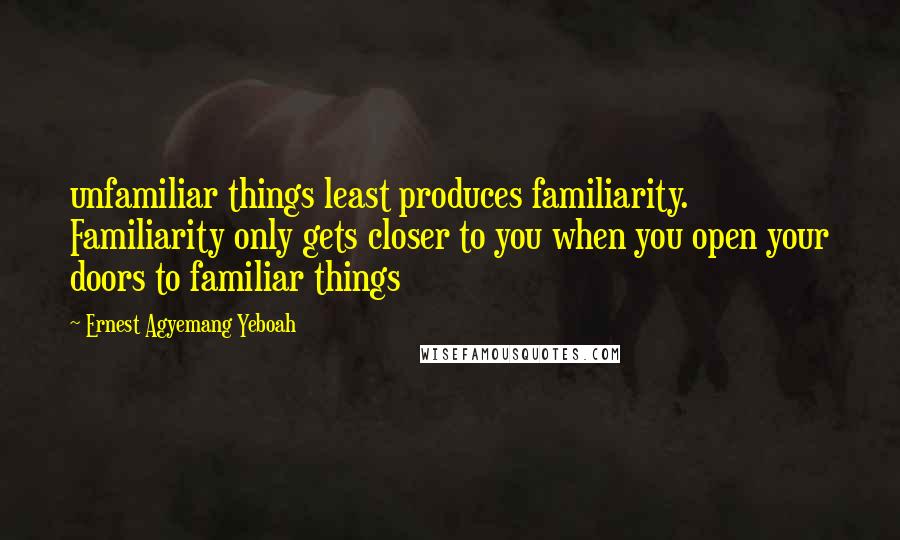 Ernest Agyemang Yeboah Quotes: unfamiliar things least produces familiarity. Familiarity only gets closer to you when you open your doors to familiar things