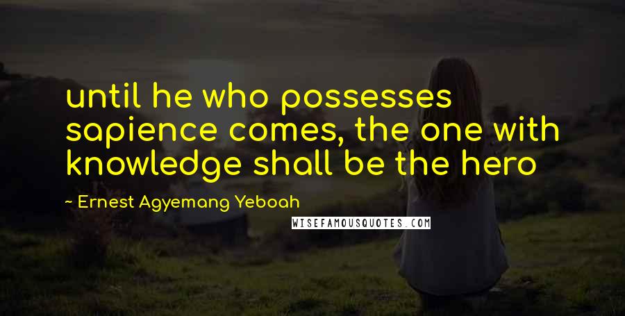 Ernest Agyemang Yeboah Quotes: until he who possesses sapience comes, the one with knowledge shall be the hero