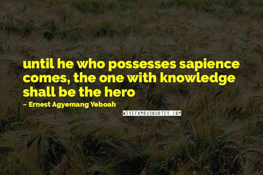 Ernest Agyemang Yeboah Quotes: until he who possesses sapience comes, the one with knowledge shall be the hero