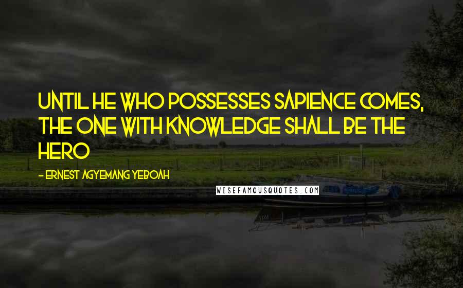 Ernest Agyemang Yeboah Quotes: until he who possesses sapience comes, the one with knowledge shall be the hero