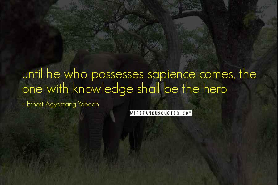 Ernest Agyemang Yeboah Quotes: until he who possesses sapience comes, the one with knowledge shall be the hero