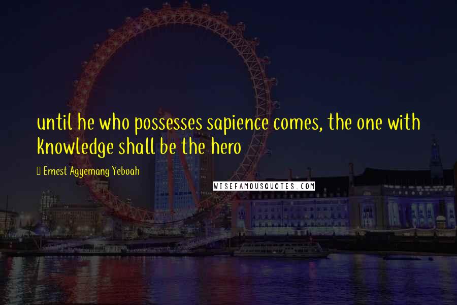 Ernest Agyemang Yeboah Quotes: until he who possesses sapience comes, the one with knowledge shall be the hero