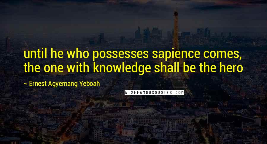 Ernest Agyemang Yeboah Quotes: until he who possesses sapience comes, the one with knowledge shall be the hero