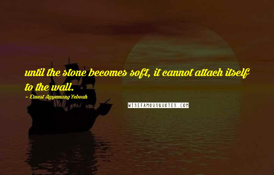 Ernest Agyemang Yeboah Quotes: until the stone becomes soft, it cannot attach itself to the wall.