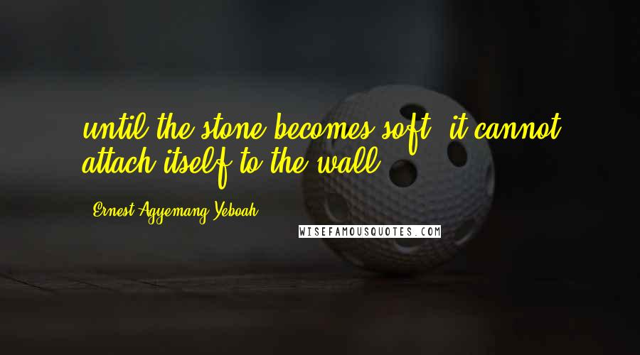 Ernest Agyemang Yeboah Quotes: until the stone becomes soft, it cannot attach itself to the wall.