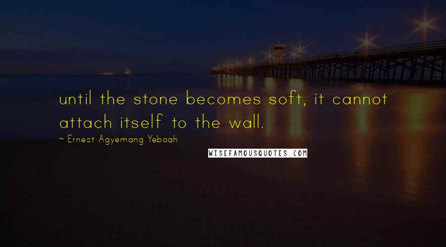 Ernest Agyemang Yeboah Quotes: until the stone becomes soft, it cannot attach itself to the wall.