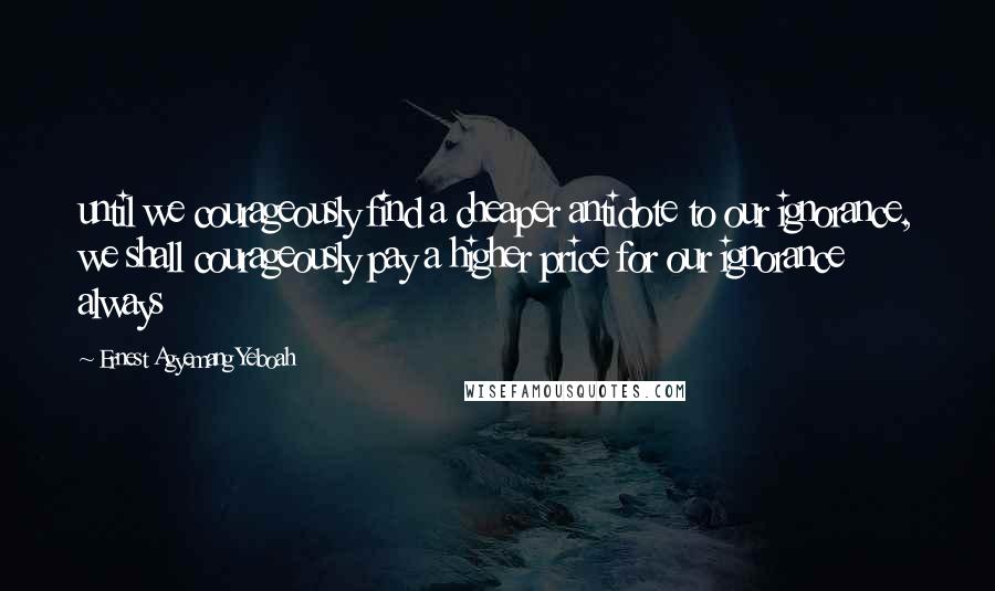 Ernest Agyemang Yeboah Quotes: until we courageously find a cheaper antidote to our ignorance, we shall courageously pay a higher price for our ignorance always