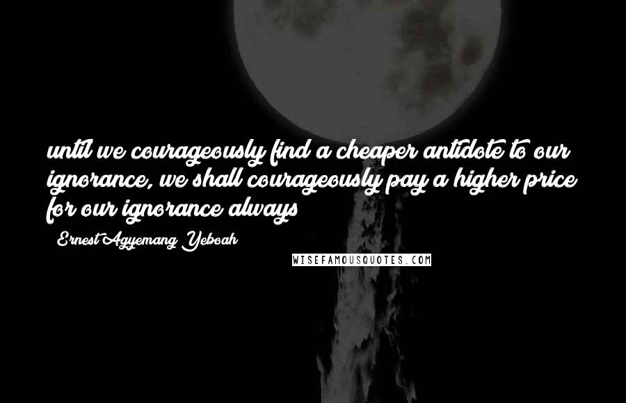 Ernest Agyemang Yeboah Quotes: until we courageously find a cheaper antidote to our ignorance, we shall courageously pay a higher price for our ignorance always