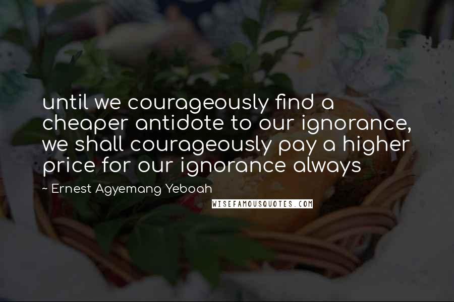 Ernest Agyemang Yeboah Quotes: until we courageously find a cheaper antidote to our ignorance, we shall courageously pay a higher price for our ignorance always