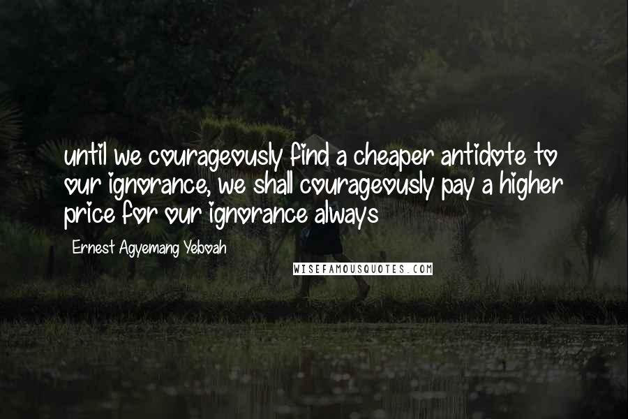 Ernest Agyemang Yeboah Quotes: until we courageously find a cheaper antidote to our ignorance, we shall courageously pay a higher price for our ignorance always