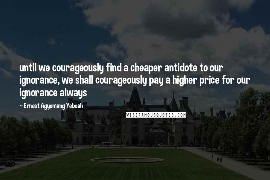 Ernest Agyemang Yeboah Quotes: until we courageously find a cheaper antidote to our ignorance, we shall courageously pay a higher price for our ignorance always