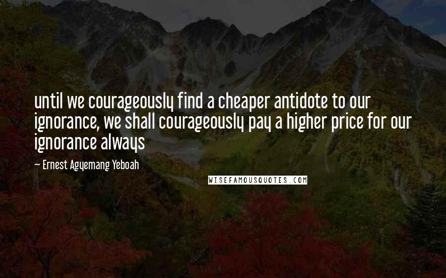 Ernest Agyemang Yeboah Quotes: until we courageously find a cheaper antidote to our ignorance, we shall courageously pay a higher price for our ignorance always