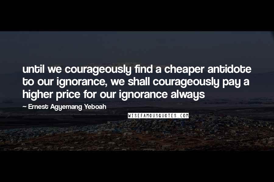 Ernest Agyemang Yeboah Quotes: until we courageously find a cheaper antidote to our ignorance, we shall courageously pay a higher price for our ignorance always