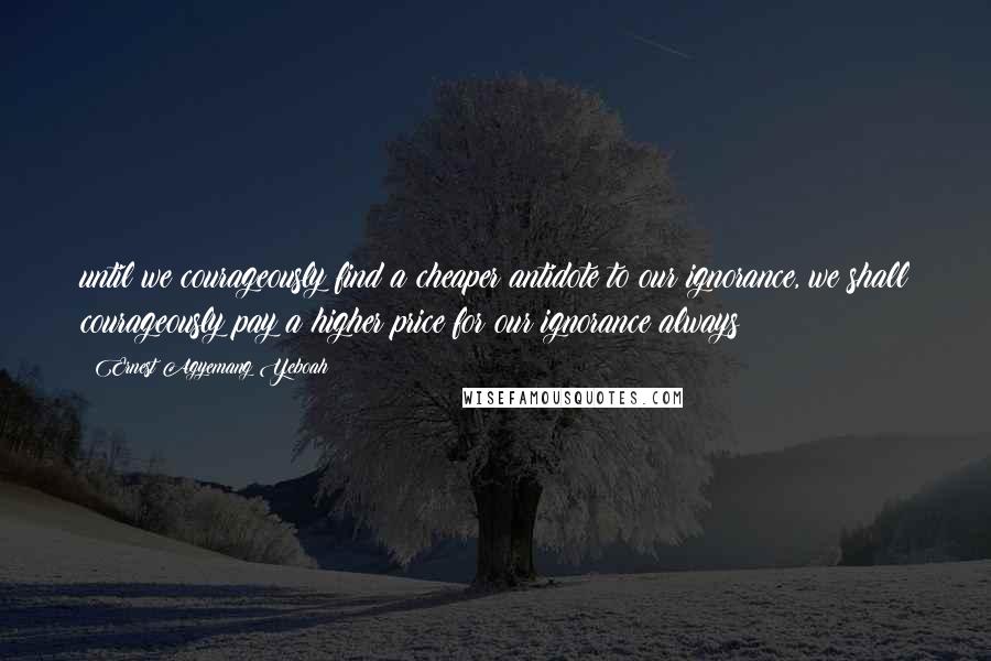Ernest Agyemang Yeboah Quotes: until we courageously find a cheaper antidote to our ignorance, we shall courageously pay a higher price for our ignorance always