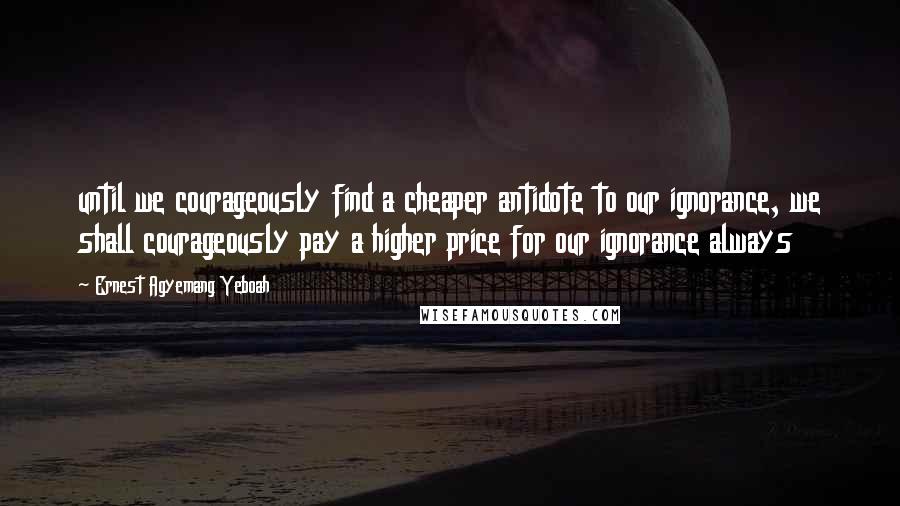 Ernest Agyemang Yeboah Quotes: until we courageously find a cheaper antidote to our ignorance, we shall courageously pay a higher price for our ignorance always