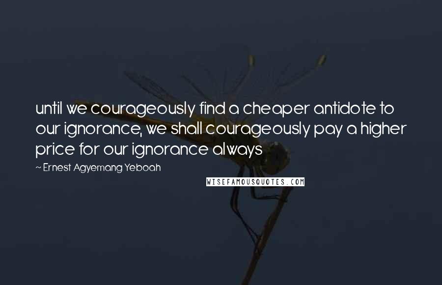 Ernest Agyemang Yeboah Quotes: until we courageously find a cheaper antidote to our ignorance, we shall courageously pay a higher price for our ignorance always