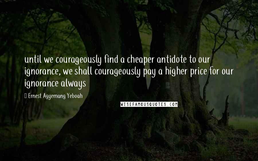 Ernest Agyemang Yeboah Quotes: until we courageously find a cheaper antidote to our ignorance, we shall courageously pay a higher price for our ignorance always