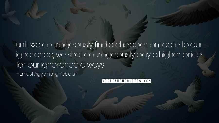 Ernest Agyemang Yeboah Quotes: until we courageously find a cheaper antidote to our ignorance, we shall courageously pay a higher price for our ignorance always