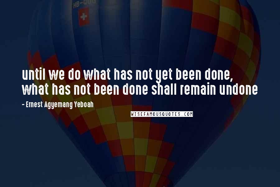 Ernest Agyemang Yeboah Quotes: until we do what has not yet been done, what has not been done shall remain undone