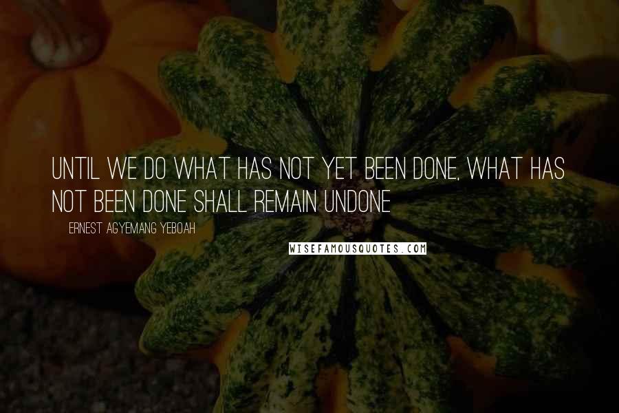 Ernest Agyemang Yeboah Quotes: until we do what has not yet been done, what has not been done shall remain undone