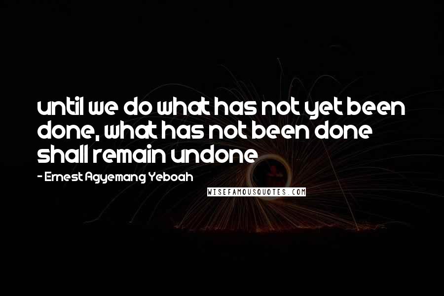 Ernest Agyemang Yeboah Quotes: until we do what has not yet been done, what has not been done shall remain undone