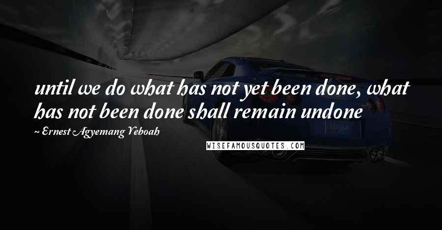 Ernest Agyemang Yeboah Quotes: until we do what has not yet been done, what has not been done shall remain undone