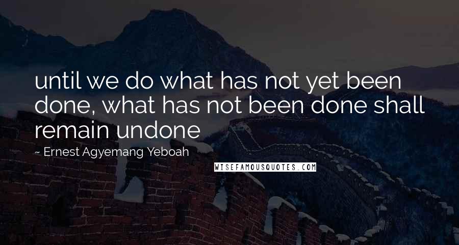 Ernest Agyemang Yeboah Quotes: until we do what has not yet been done, what has not been done shall remain undone