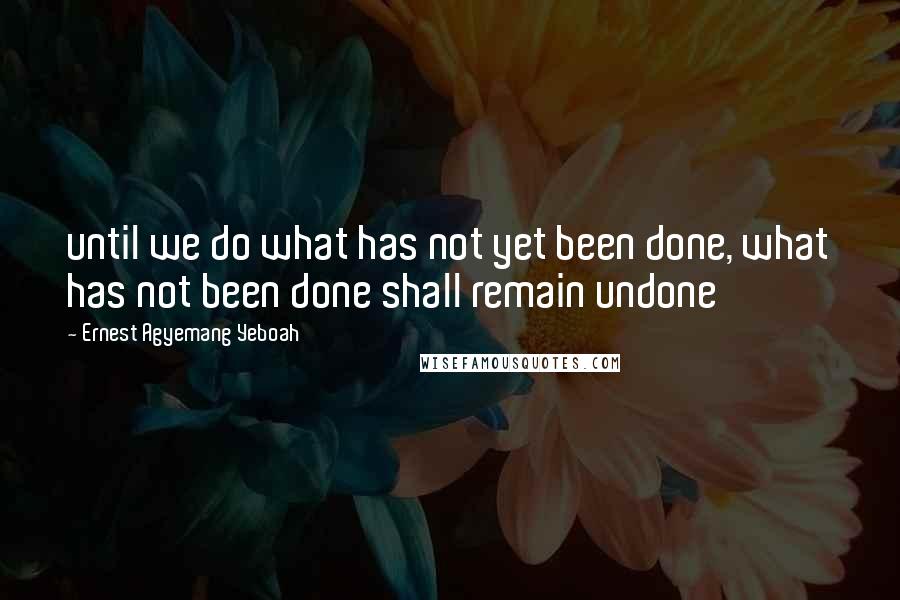 Ernest Agyemang Yeboah Quotes: until we do what has not yet been done, what has not been done shall remain undone