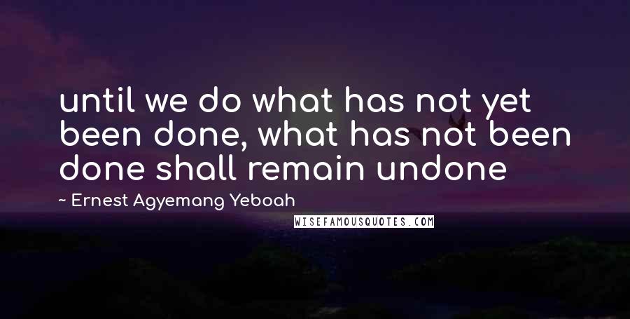 Ernest Agyemang Yeboah Quotes: until we do what has not yet been done, what has not been done shall remain undone