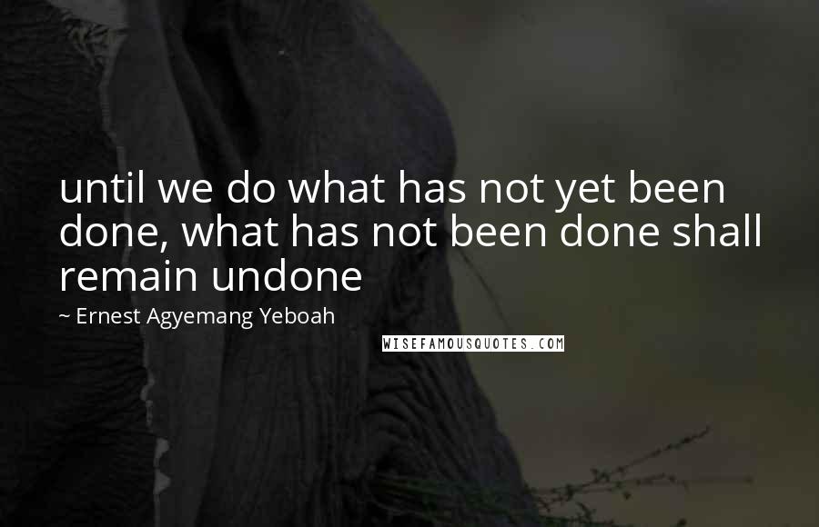 Ernest Agyemang Yeboah Quotes: until we do what has not yet been done, what has not been done shall remain undone