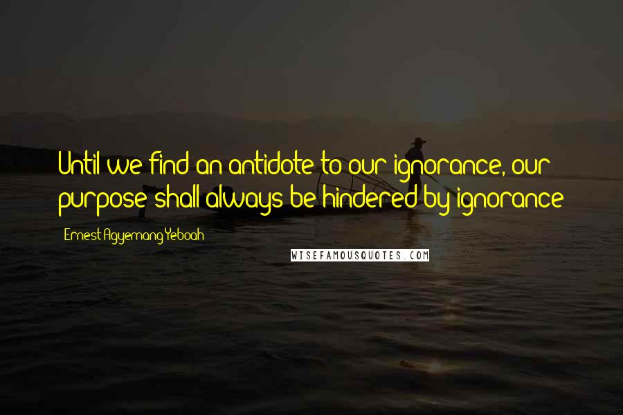 Ernest Agyemang Yeboah Quotes: Until we find an antidote to our ignorance, our purpose shall always be hindered by ignorance
