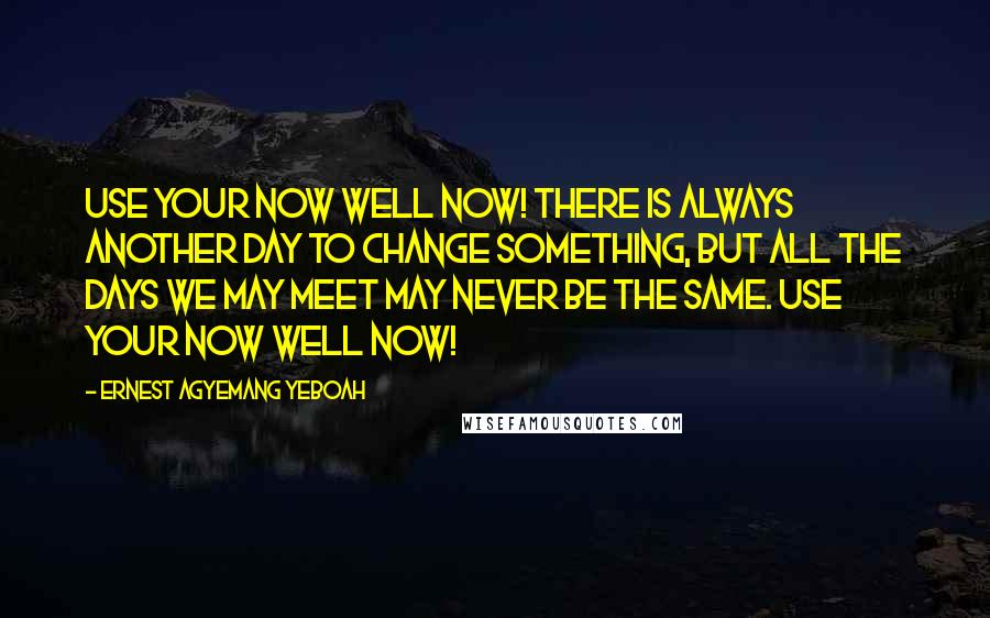 Ernest Agyemang Yeboah Quotes: Use your now well now! There is always another day to change something, but all the days we may meet may never be the same. Use your now well now!