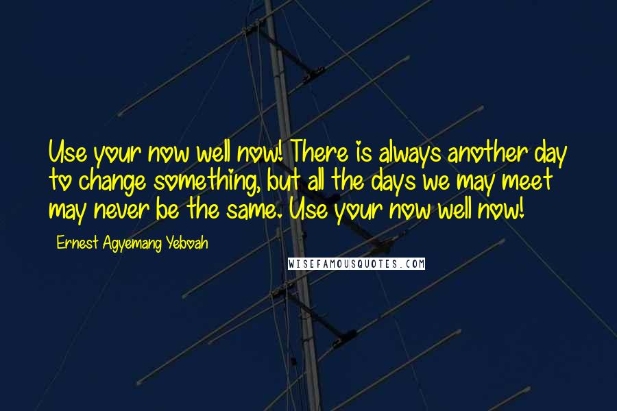 Ernest Agyemang Yeboah Quotes: Use your now well now! There is always another day to change something, but all the days we may meet may never be the same. Use your now well now!