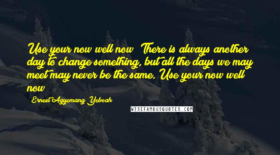 Ernest Agyemang Yeboah Quotes: Use your now well now! There is always another day to change something, but all the days we may meet may never be the same. Use your now well now!