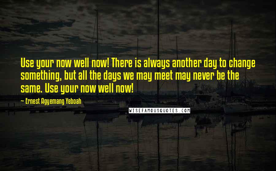 Ernest Agyemang Yeboah Quotes: Use your now well now! There is always another day to change something, but all the days we may meet may never be the same. Use your now well now!