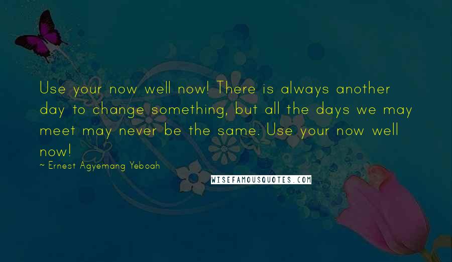 Ernest Agyemang Yeboah Quotes: Use your now well now! There is always another day to change something, but all the days we may meet may never be the same. Use your now well now!