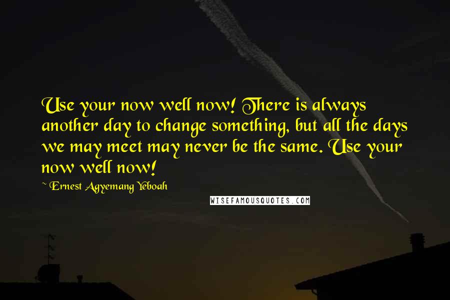 Ernest Agyemang Yeboah Quotes: Use your now well now! There is always another day to change something, but all the days we may meet may never be the same. Use your now well now!