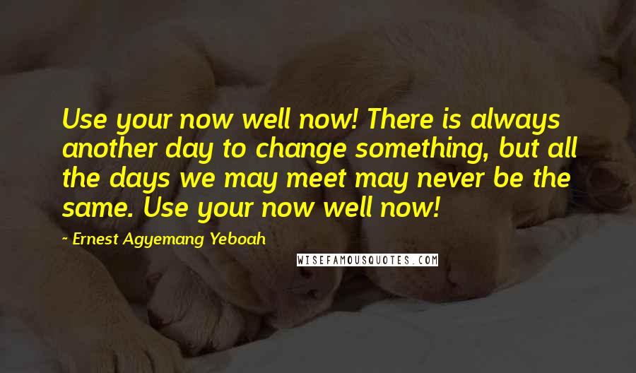 Ernest Agyemang Yeboah Quotes: Use your now well now! There is always another day to change something, but all the days we may meet may never be the same. Use your now well now!