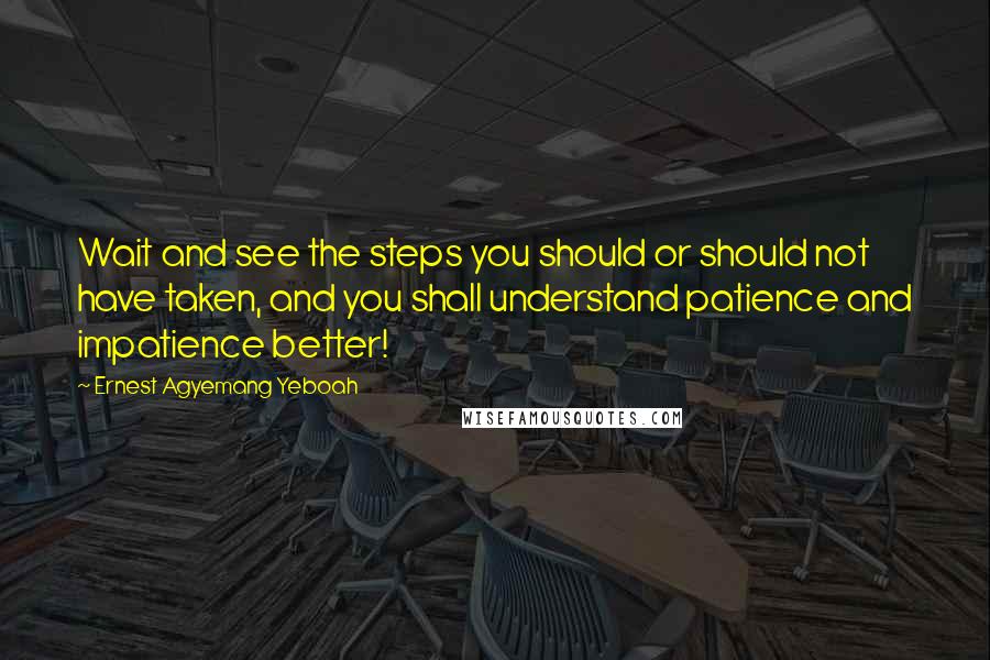 Ernest Agyemang Yeboah Quotes: Wait and see the steps you should or should not have taken, and you shall understand patience and impatience better!