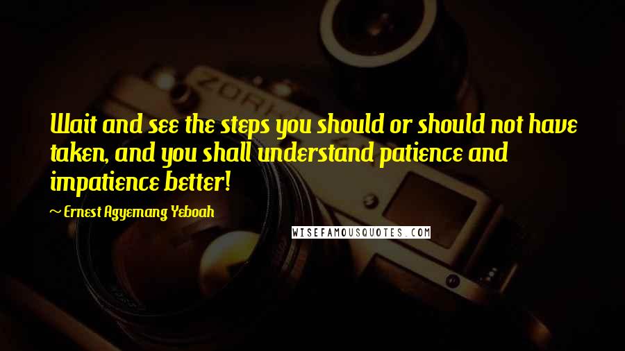 Ernest Agyemang Yeboah Quotes: Wait and see the steps you should or should not have taken, and you shall understand patience and impatience better!