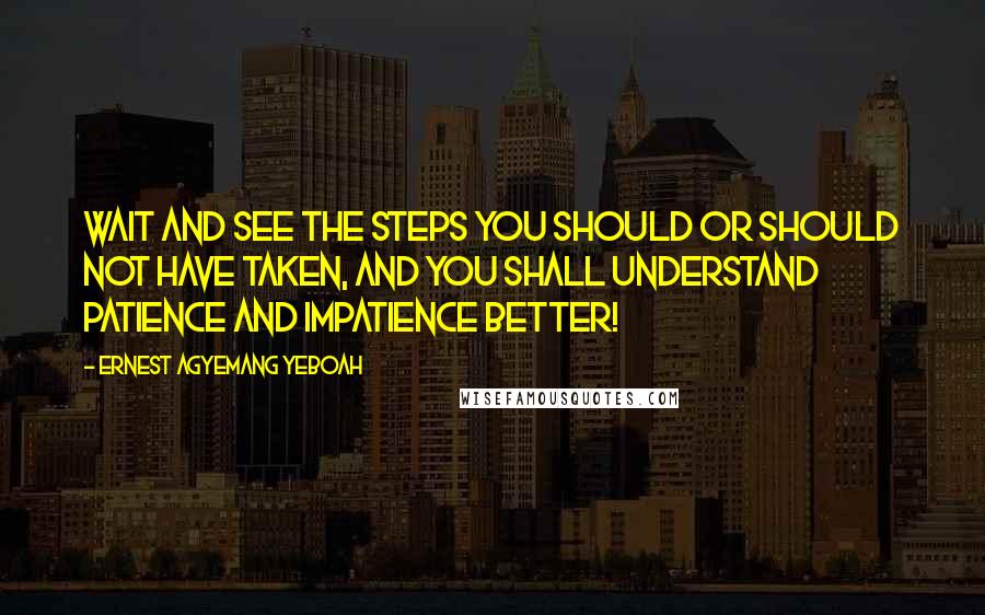 Ernest Agyemang Yeboah Quotes: Wait and see the steps you should or should not have taken, and you shall understand patience and impatience better!