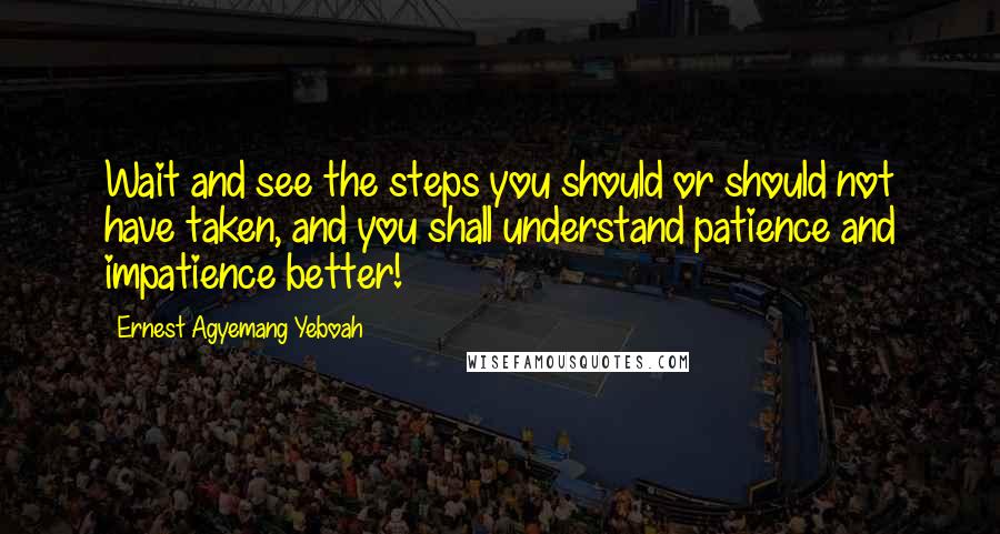 Ernest Agyemang Yeboah Quotes: Wait and see the steps you should or should not have taken, and you shall understand patience and impatience better!