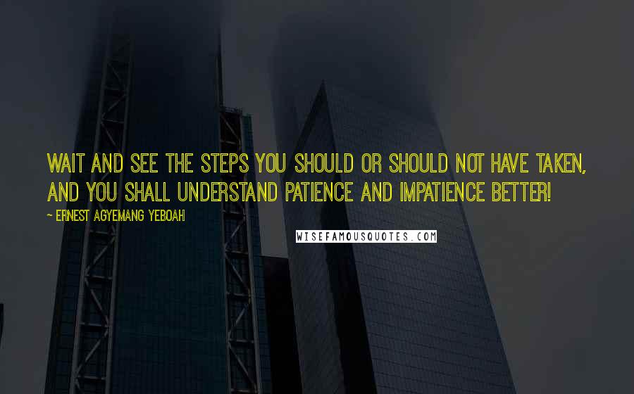Ernest Agyemang Yeboah Quotes: Wait and see the steps you should or should not have taken, and you shall understand patience and impatience better!