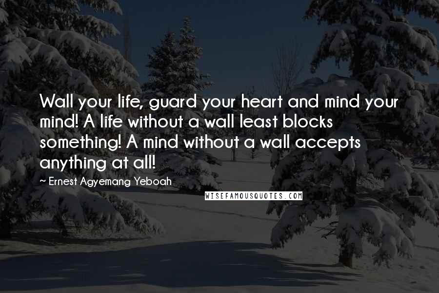 Ernest Agyemang Yeboah Quotes: Wall your life, guard your heart and mind your mind! A life without a wall least blocks something! A mind without a wall accepts anything at all!